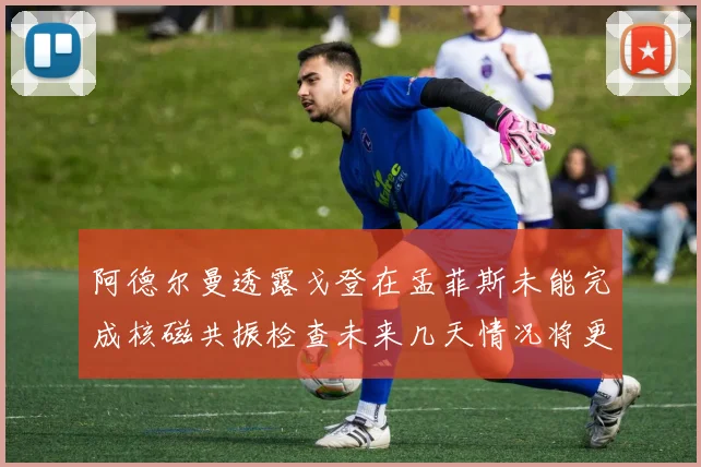 阿德尔曼透露戈登在孟菲斯未能完成核磁共振检查未来几天情况将更清晰