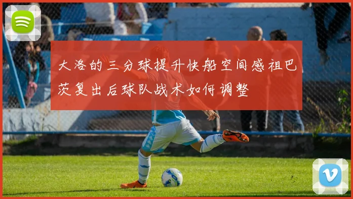 大洛的三分球提升快船空间感祖巴茨复出后球队战术如何调整