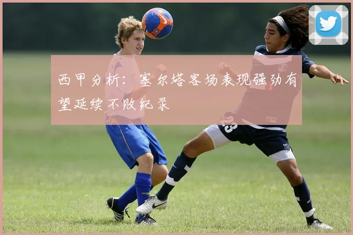 西甲分析：塞尔塔客场表现强劲有望延续不败纪录