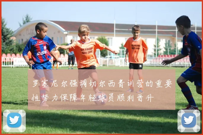 罗塞尼尔强调切尔西青训营的重要性努力保障年轻球员顺利晋升