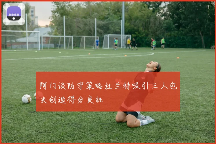 阿门谈防守策略杜兰特吸引三人包夹创造得分良机