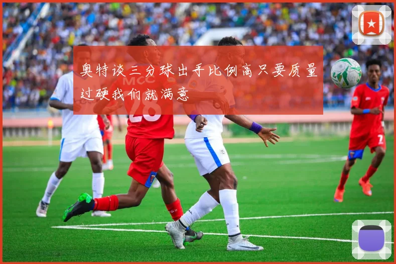 奥特谈三分球出手比例高只要质量过硬我们就满意