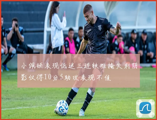 小佩顿表现低迷三连铁难掩失利阴影仅得10分5助攻表现不佳