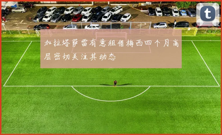 加拉塔萨雷有意租借梅西四个月高层密切关注其动态