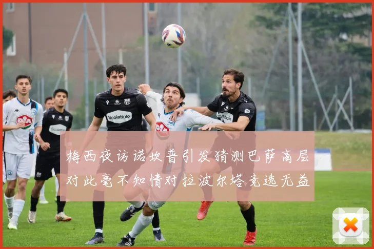 梅西夜访诺坎普引发猜测巴萨高层对此毫不知情对拉波尔塔竞选无益