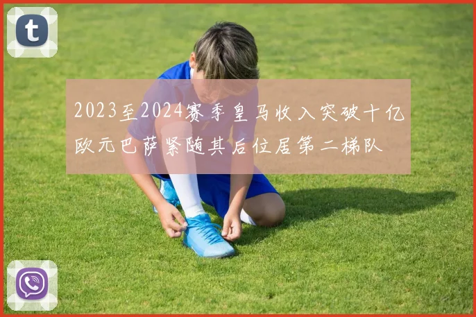 2023至2024赛季皇马收入突破十亿欧元巴萨紧随其后位居第二梯队