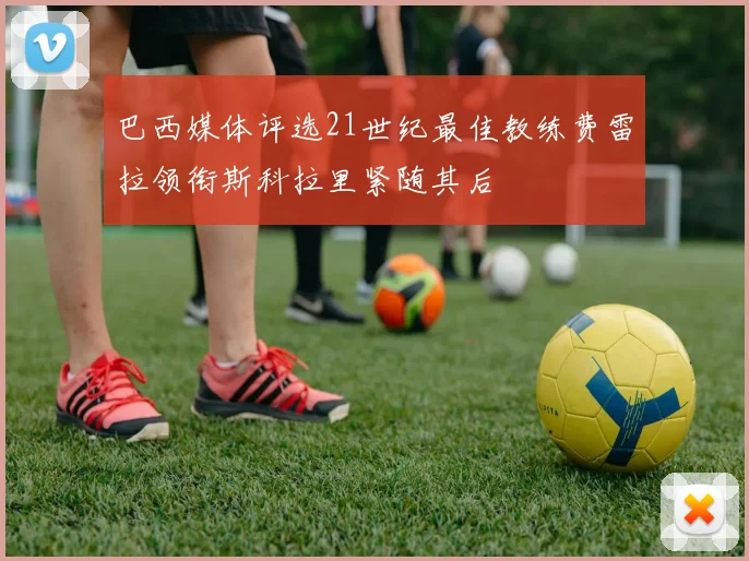 巴西媒体评选21世纪最佳教练费雷拉领衔斯科拉里紧随其后