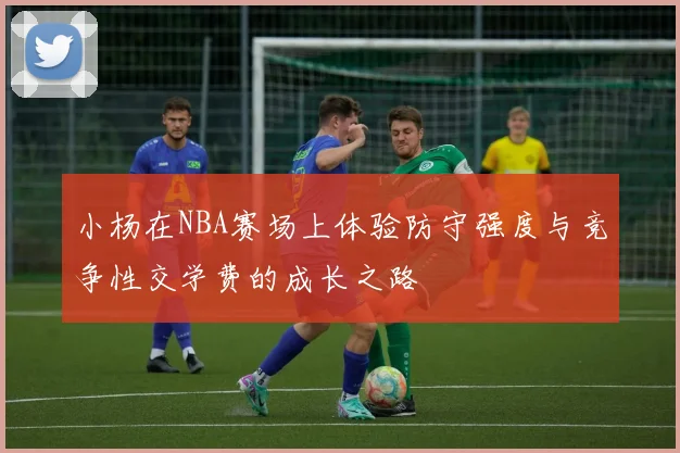 小杨在NBA赛场上体验防守强度与竞争性交学费的成长之路