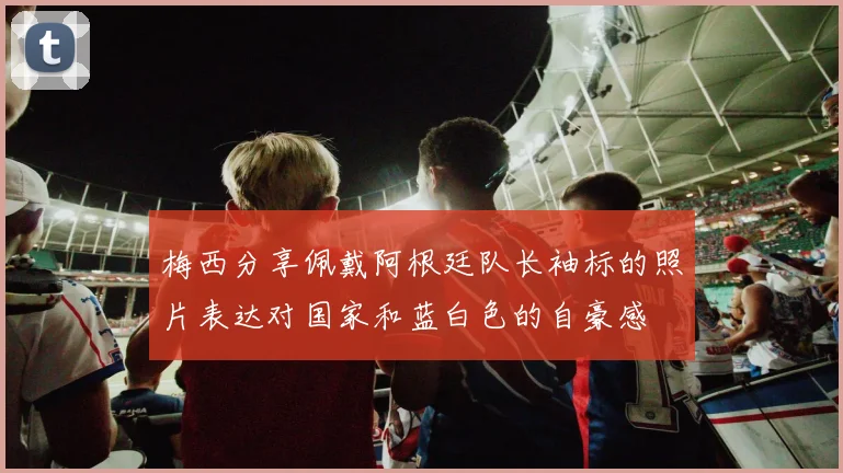 梅西分享佩戴阿根廷队长袖标的照片表达对国家和蓝白色的自豪感