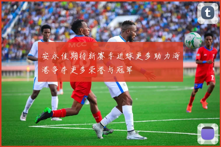 安永佳期待新赛季进球更多助力海港争夺更多荣誉与冠军