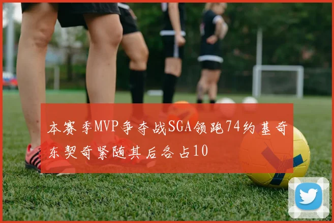 本赛季MVP争夺战SGA领跑74约基奇东契奇紧随其后各占10