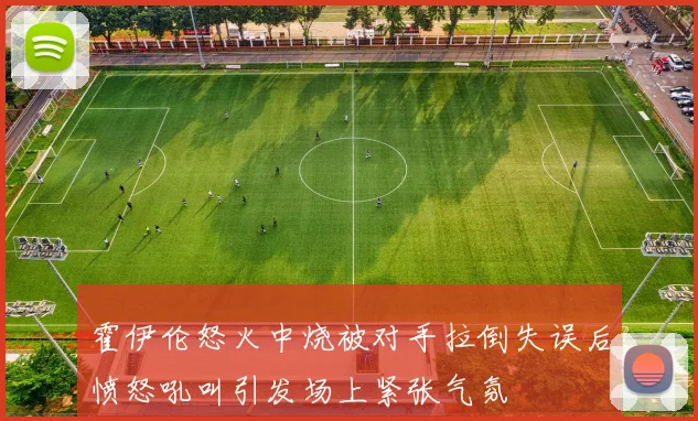 霍伊伦怒火中烧被对手拉倒失误后愤怒吼叫引发场上紧张气氛