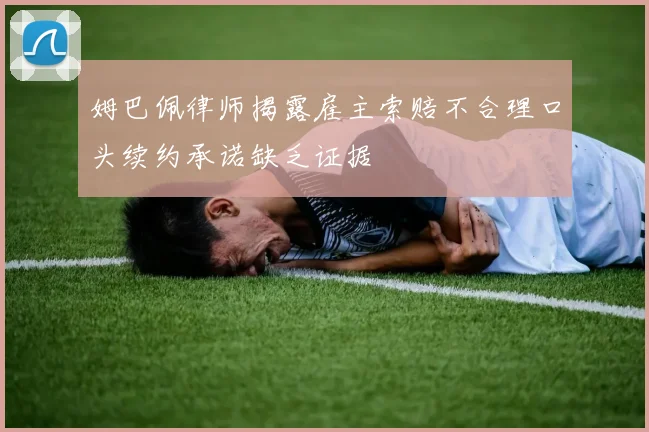 姆巴佩律师揭露雇主索赔不合理口头续约承诺缺乏证据