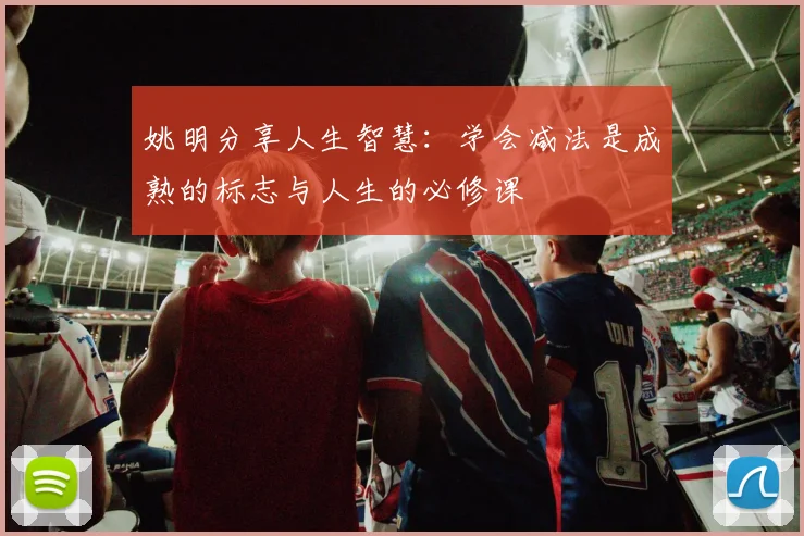 姚明分享人生智慧：学会减法是成熟的标志与人生的必修课