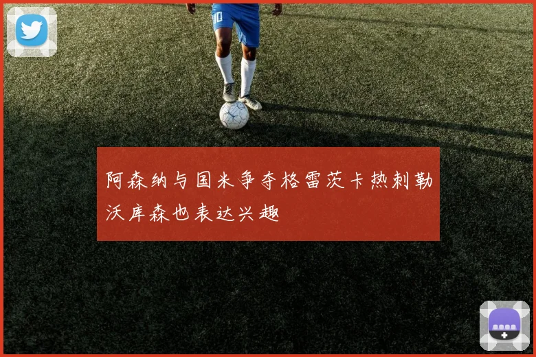 阿森纳与国米争夺格雷茨卡热刺勒沃库森也表达兴趣