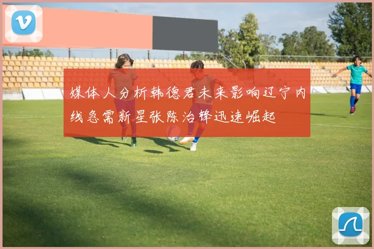 媒体人分析韩德君未来影响辽宁内线急需新星张陈治锋迅速崛起