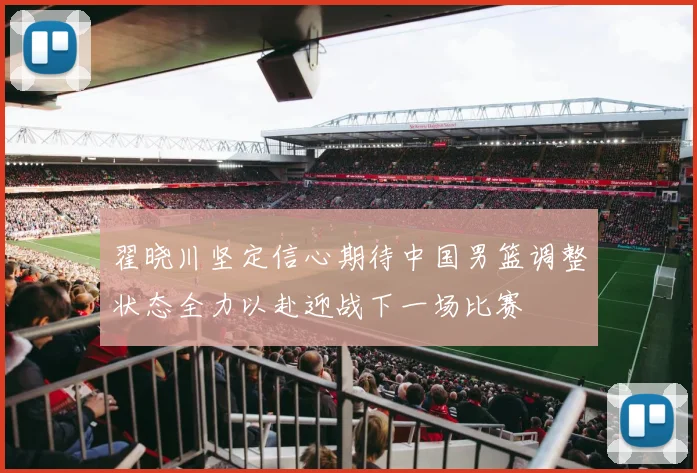 翟晓川坚定信心期待中国男篮调整状态全力以赴迎战下一场比赛