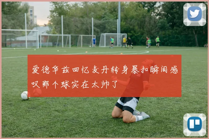 爱德华兹回忆麦丹转身暴扣瞬间感叹那个球实在太帅了