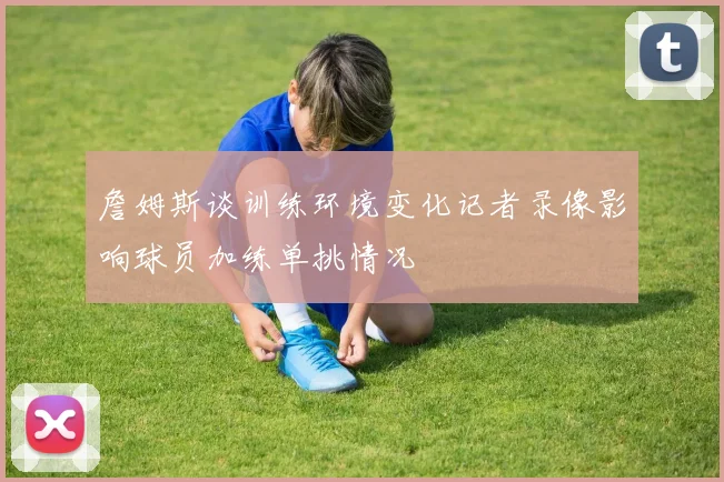 詹姆斯谈训练环境变化记者录像影响球员加练单挑情况