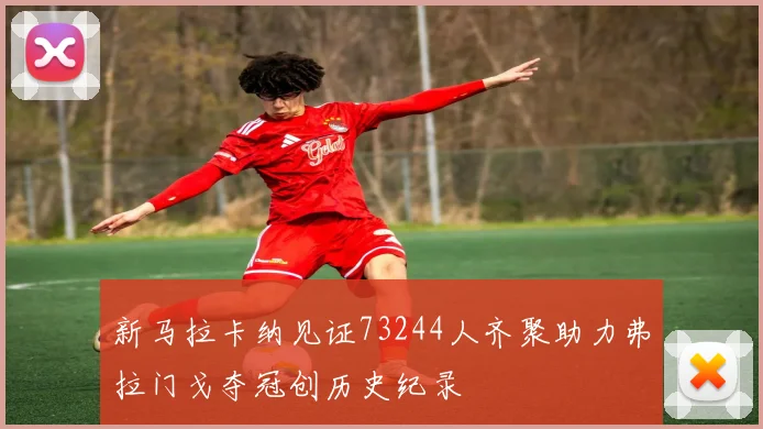 新马拉卡纳见证73244人齐聚助力弗拉门戈夺冠创历史纪录