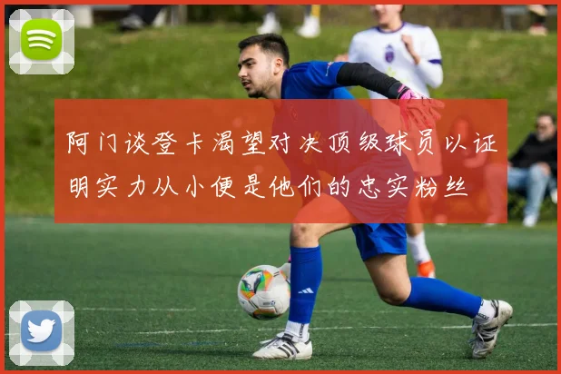 阿门谈登卡渴望对决顶级球员以证明实力从小便是他们的忠实粉丝