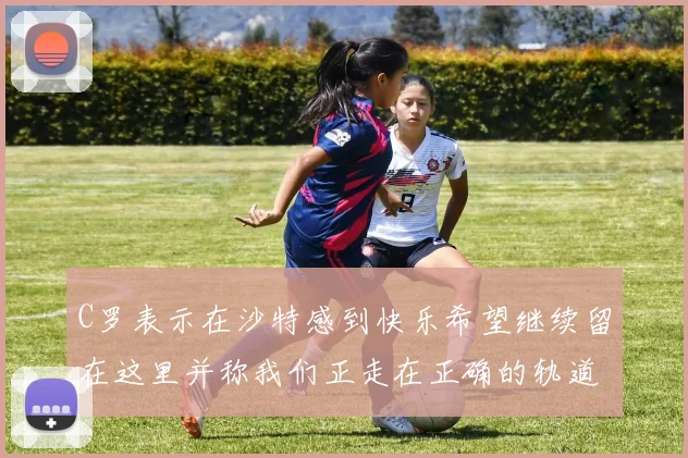 C罗表示在沙特感到快乐希望继续留在这里并称我们正走在正确的轨道上