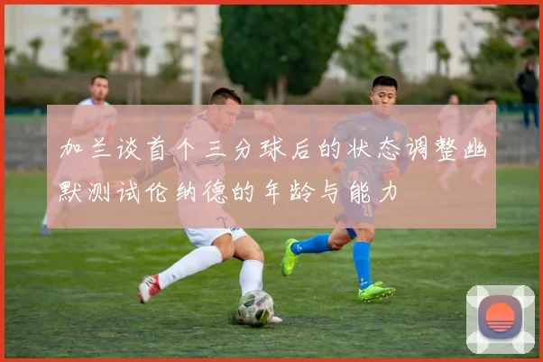 加兰谈首个三分球后的状态调整幽默测试伦纳德的年龄与能力