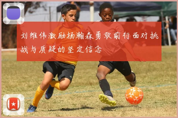 刘维伟激励杨瀚森勇敢前行面对挑战与质疑的坚定信念