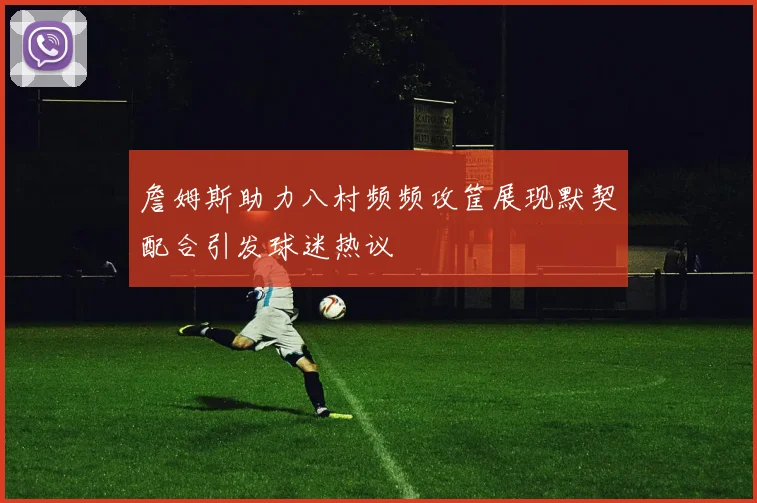 詹姆斯助力八村频频攻筐展现默契配合引发球迷热议