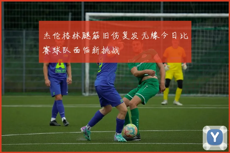 杰伦格林腿筋旧伤复发无缘今日比赛球队面临新挑战
