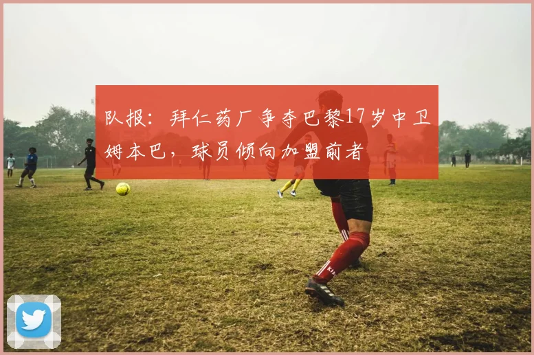 队报：拜仁药厂争夺巴黎17岁中卫姆本巴，球员倾向加盟前者
