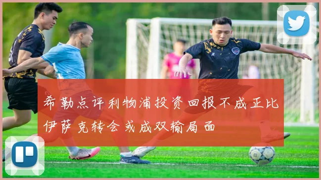 希勒点评利物浦投资回报不成正比伊萨克转会或成双输局面