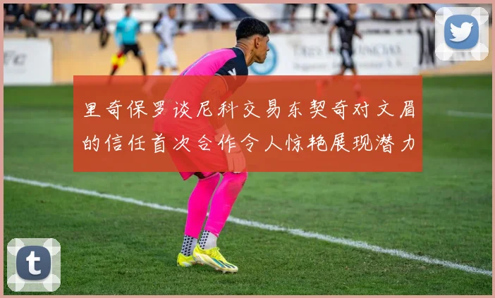 里奇保罗谈尼科交易东契奇对文眉的信任首次合作令人惊艳展现潜力