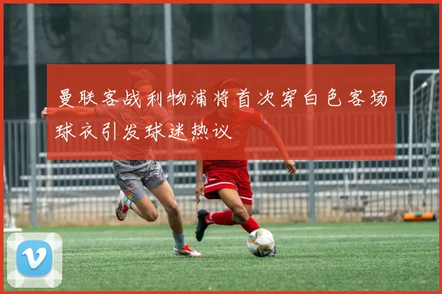 曼联客战利物浦将首次穿白色客场球衣引发球迷热议
