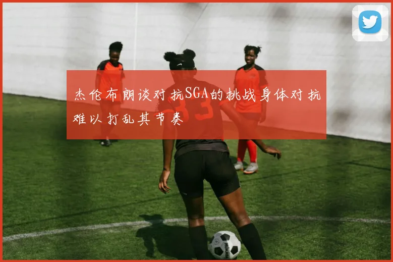 杰伦布朗谈对抗SGA的挑战身体对抗难以打乱其节奏