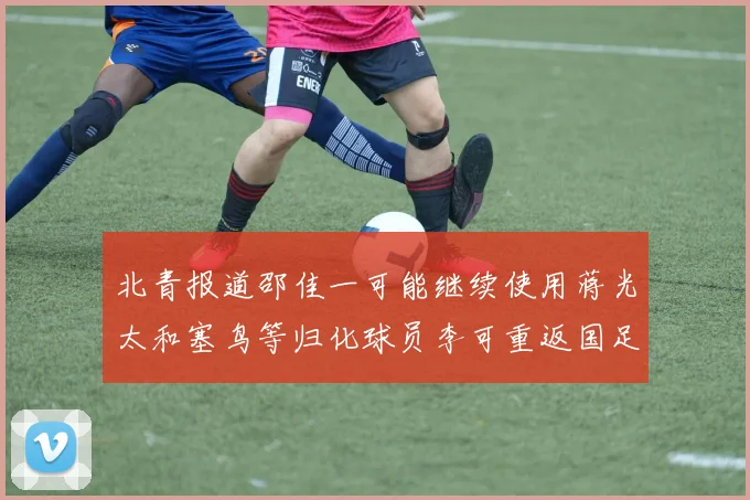 北青报道邵佳一可能继续使用蒋光太和塞鸟等归化球员李可重返国足需进一步沟通