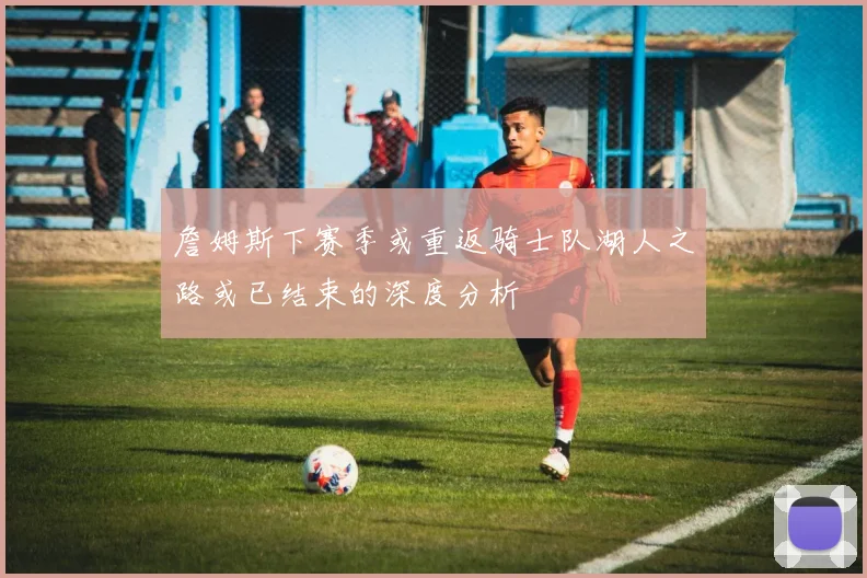 詹姆斯下赛季或重返骑士队湖人之路或已结束的深度分析