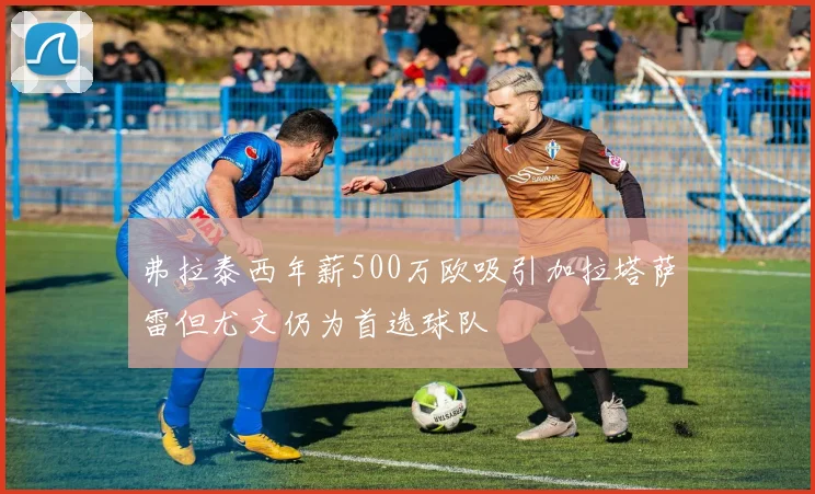 弗拉泰西年薪500万欧吸引加拉塔萨雷但尤文仍为首选球队