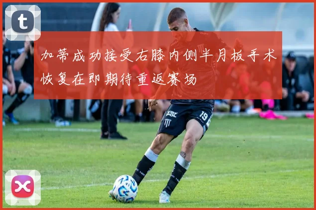 加蒂成功接受右膝内侧半月板手术恢复在即期待重返赛场