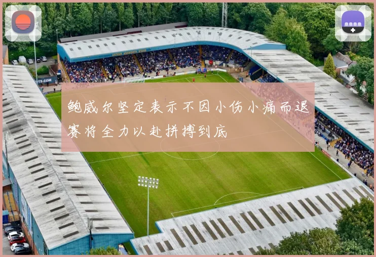 鲍威尔坚定表示不因小伤小痛而退赛将全力以赴拼搏到底