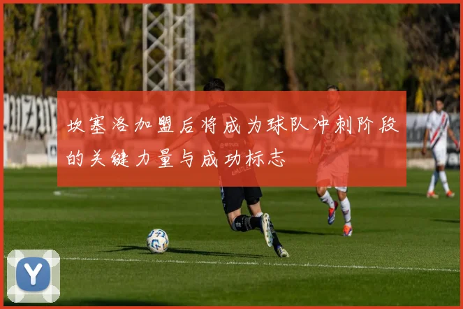 坎塞洛加盟后将成为球队冲刺阶段的关键力量与成功标志