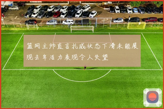 篮网主帅直言扎威状态下滑未能展现去年活力表现令人失望